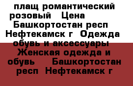 плащ романтический розовый › Цена ­ 1 500 - Башкортостан респ., Нефтекамск г. Одежда, обувь и аксессуары » Женская одежда и обувь   . Башкортостан респ.,Нефтекамск г.